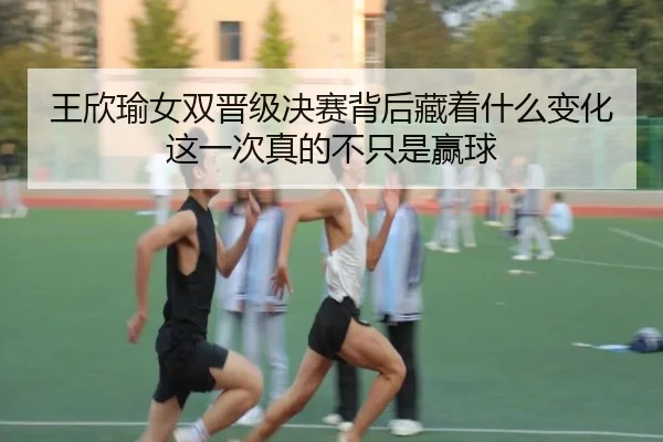 王欣瑜女双晋级决赛背后藏着什么变化这一次真的不只是赢球 | maiqiuzhan